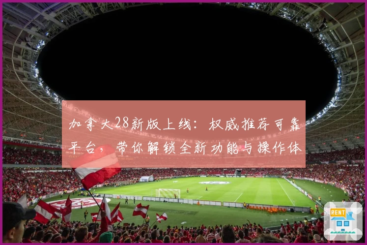 加拿大28新版上线:权威推荐可靠平台,带你解锁全新功能与操作体验