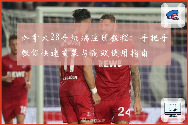 加拿大28手机端注册教程：手把手教你快速安装与高效使用指南