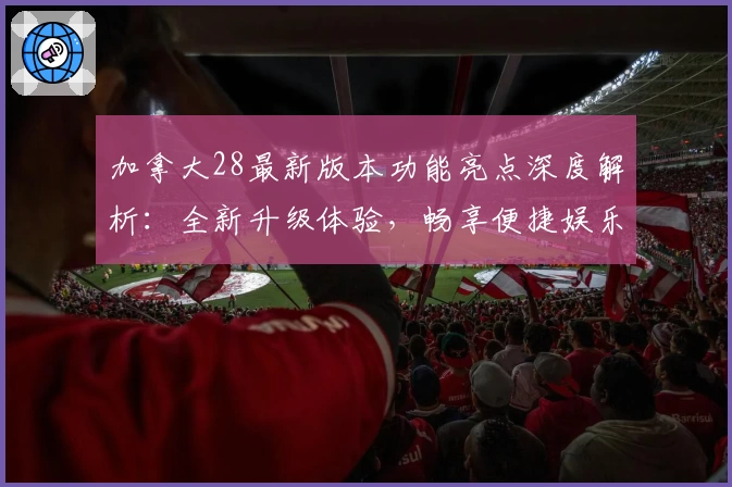 加拿大28最新版本功能亮点深度解析：全新升级体验，畅享便捷娱乐
