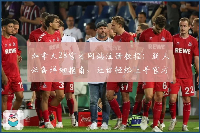 加拿大28官方网站注册教程:新人必备详细指南,让你轻松上手官方平台