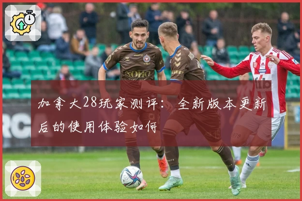 加拿大28玩家测评：全新版本更新后的使用体验如何