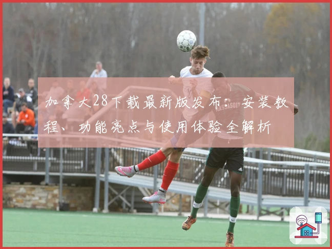 加拿大28下载最新版发布：安装教程、功能亮点与使用体验全解析