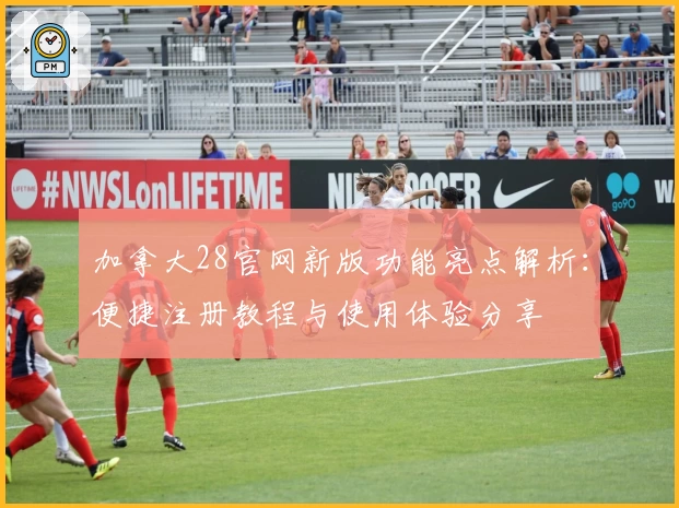 加拿大28官网新版功能亮点解析：便捷注册教程与使用体验分享