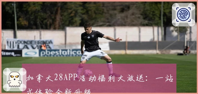 加拿大28APP活动福利大放送：一站式体验全新升级