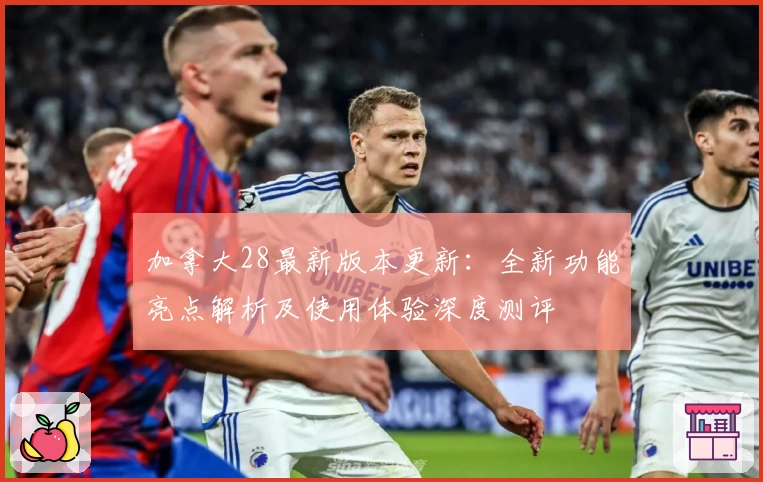 加拿大28最新版本更新:全新功能亮点解析及使用体验深度测评