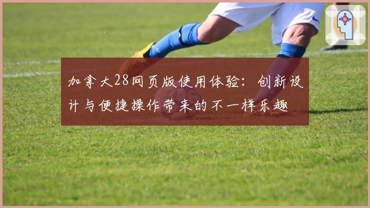 加拿大28网页版使用体验:创新设计与便捷操作带来的不一样乐趣