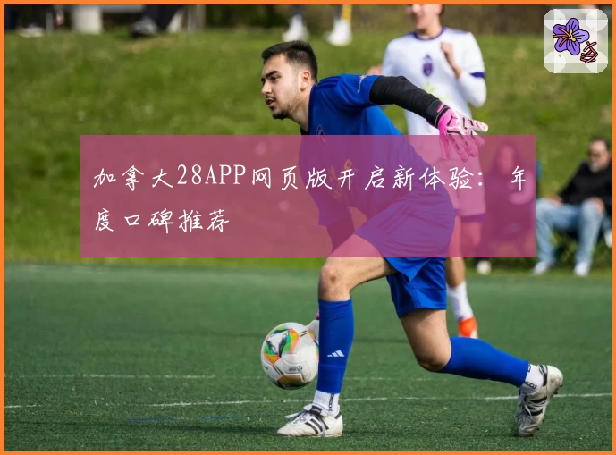 加拿大28APP网页版开启新体验：年度口碑推荐