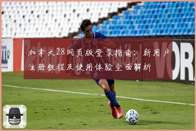 加拿大28网页版登录指南：新用户注册教程及使用体验全面解析