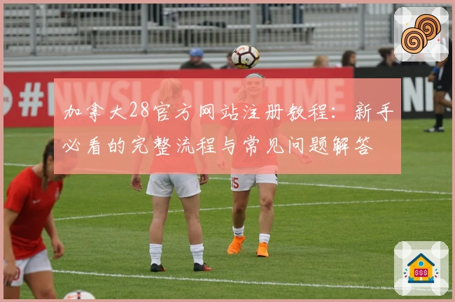 加拿大28官方网站注册教程：新手必看的完整流程与常见问题解答