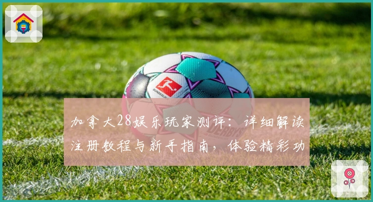 加拿大28娱乐玩家测评：详细解读注册教程与新手指南，体验精彩功能亮点